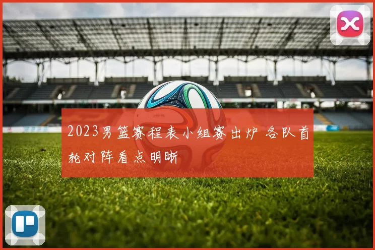 2023男篮赛程表小组赛出炉 各队首轮对阵看点明晰