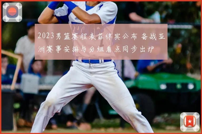 2023男篮赛程表菲律宾公布 备战亚洲赛事安排与分组看点同步出炉
