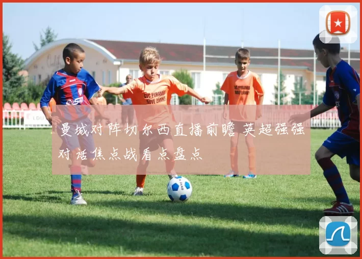 曼城对阵切尔西直播前瞻 英超强强对话焦点战看点盘点