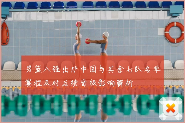 男篮八强出炉中国与其余七队名单赛程及对后续晋级影响解析