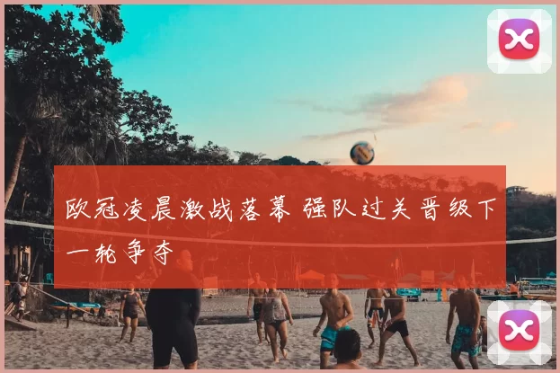 欧冠凌晨激战落幕 强队过关晋级下一轮争夺