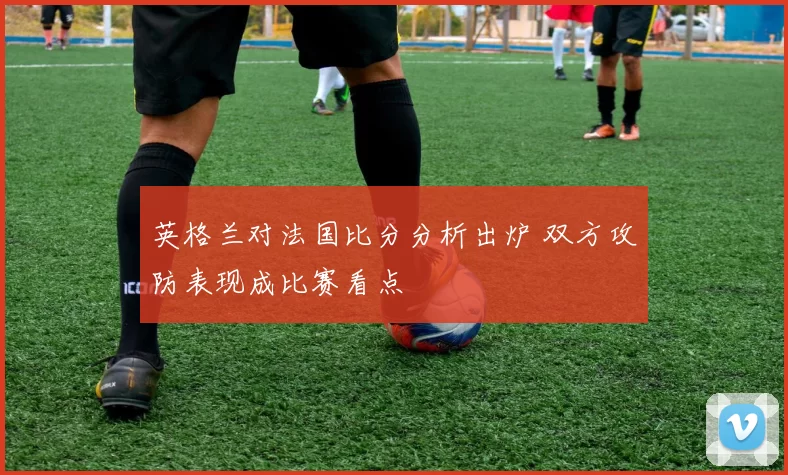 英格兰对法国比分分析出炉 双方攻防表现成比赛看点