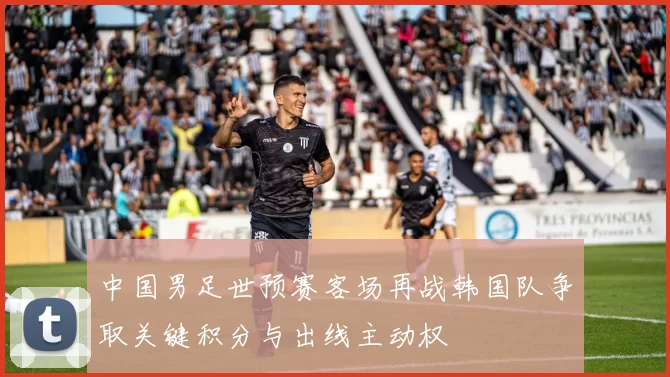 中国男足世预赛客场再战韩国队争取关键积分与出线主动权