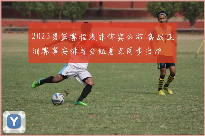 2023男篮赛程表菲律宾公布 备战亚洲赛事安排与分组看点同步出炉