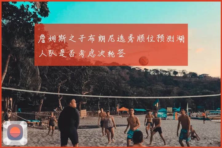 詹姆斯之子布朗尼选秀顺位预测湖人队是否考虑次轮签