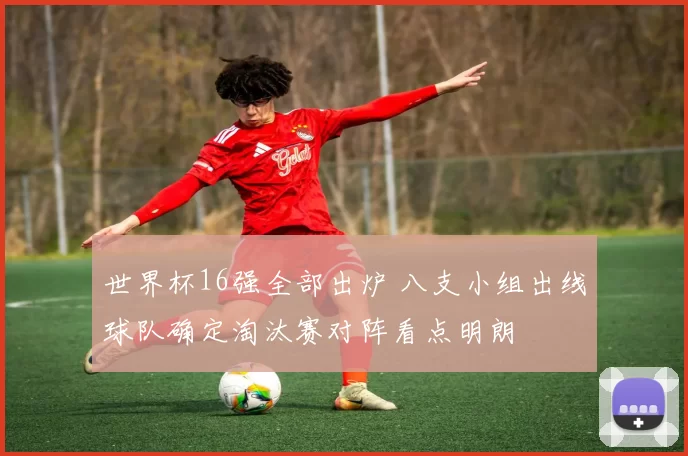 世界杯16强全部出炉 八支小组出线球队确定淘汰赛对阵看点明朗