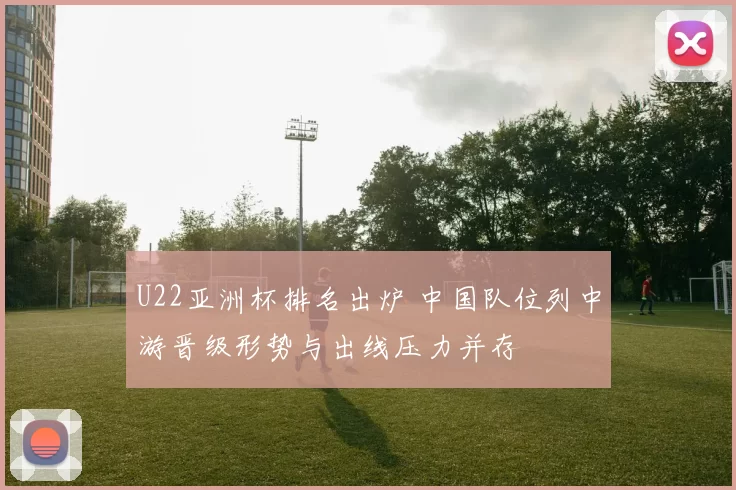 U22亚洲杯排名出炉 中国队位列中游晋级形势与出线压力并存