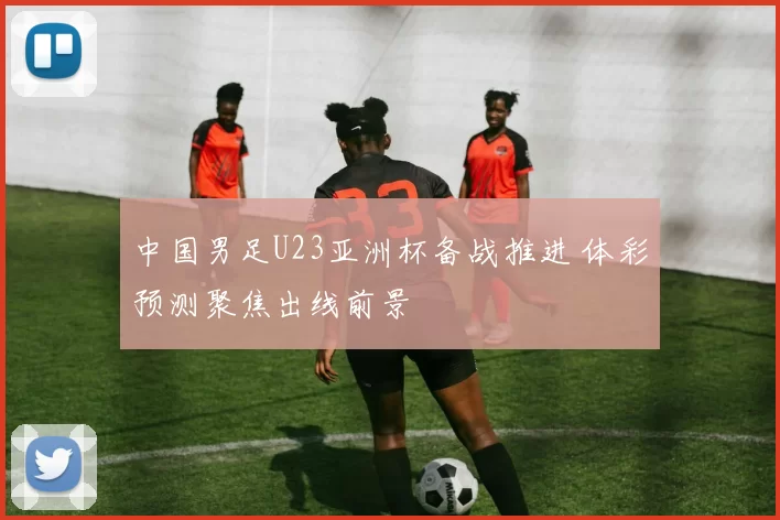 中国男足U23亚洲杯备战推进 体彩预测聚焦出线前景