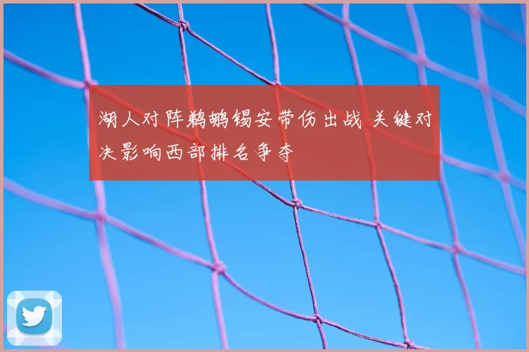 湖人对阵鹈鹕锡安带伤出战 关键对决影响西部排名争夺