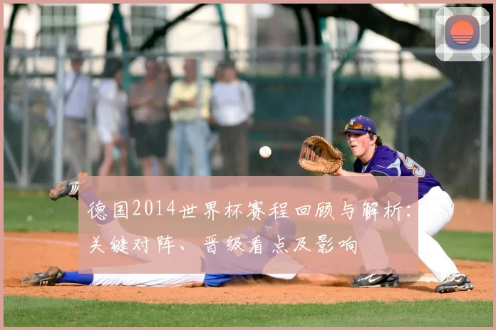 德国2014世界杯赛程回顾与解析：关键对阵、晋级看点及影响