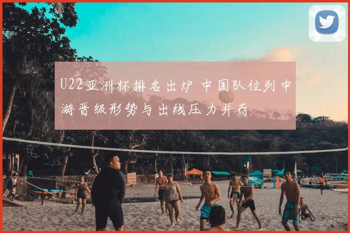U22亚洲杯排名出炉 中国队位列中游晋级形势与出线压力并存