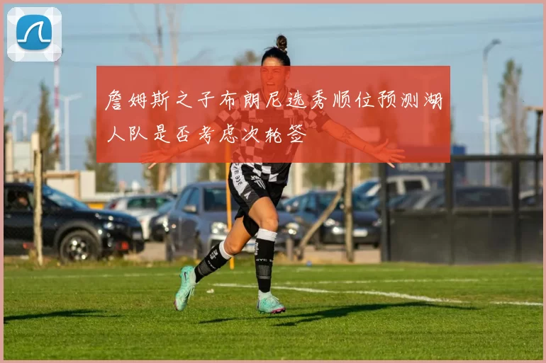 詹姆斯之子布朗尼选秀顺位预测湖人队是否考虑次轮签