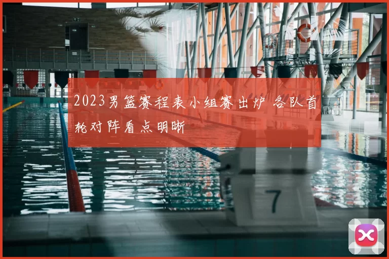 2023男篮赛程表小组赛出炉 各队首轮对阵看点明晰
