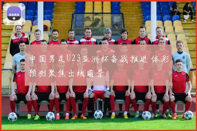 中国男足U23亚洲杯备战推进 体彩预测聚焦出线前景