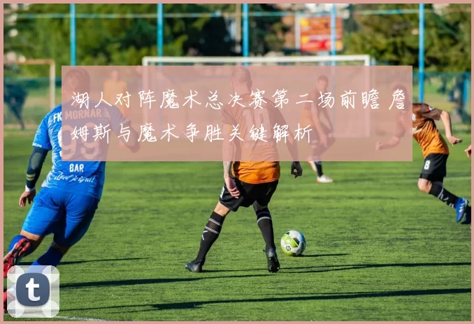 湖人对阵魔术总决赛第二场前瞻 詹姆斯与魔术争胜关键解析