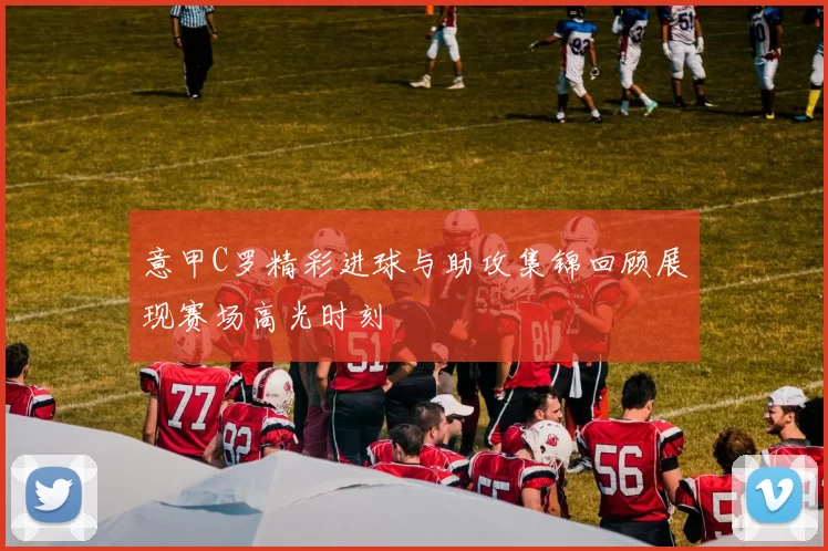 意甲C罗精彩进球与助攻集锦回顾展现赛场高光时刻