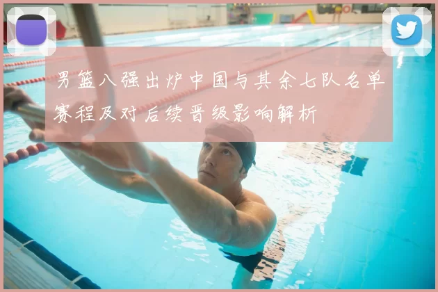 男篮八强出炉中国与其余七队名单赛程及对后续晋级影响解析