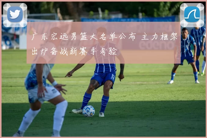 广东宏远男篮大名单公布 主力框架出炉备战新赛季考验