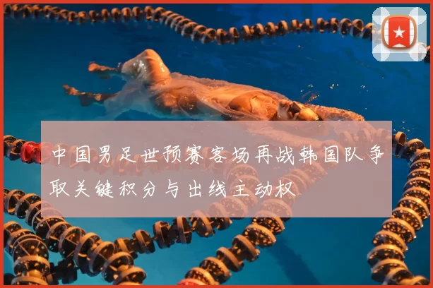 中国男足世预赛客场再战韩国队争取关键积分与出线主动权
