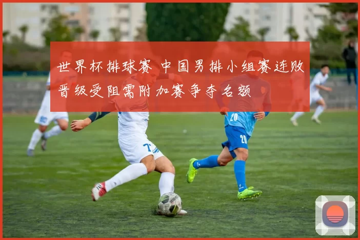 世界杯排球赛 中国男排小组赛连败晋级受阻需附加赛争夺名额