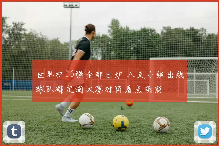 世界杯16强全部出炉 八支小组出线球队确定淘汰赛对阵看点明朗