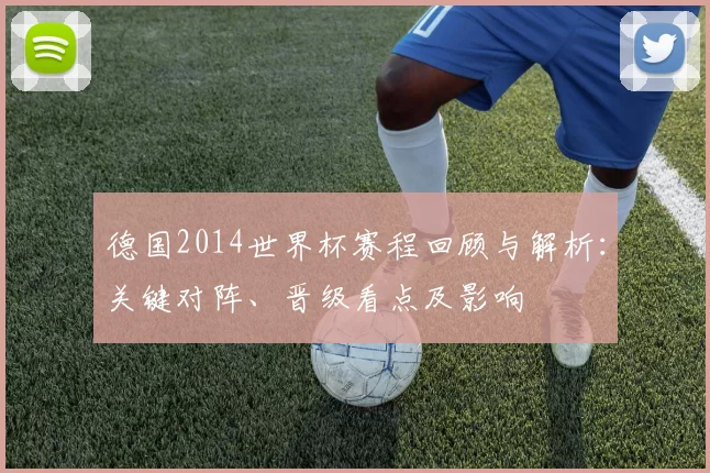 德国2014世界杯赛程回顾与解析：关键对阵、晋级看点及影响