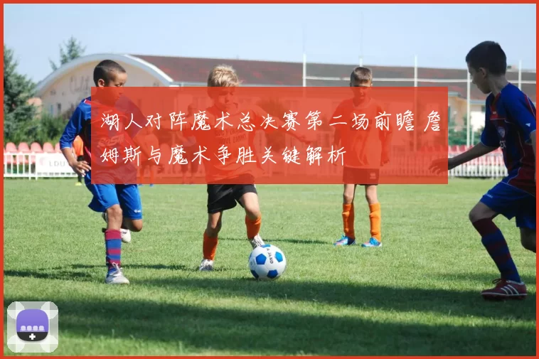 湖人对阵魔术总决赛第二场前瞻 詹姆斯与魔术争胜关键解析
