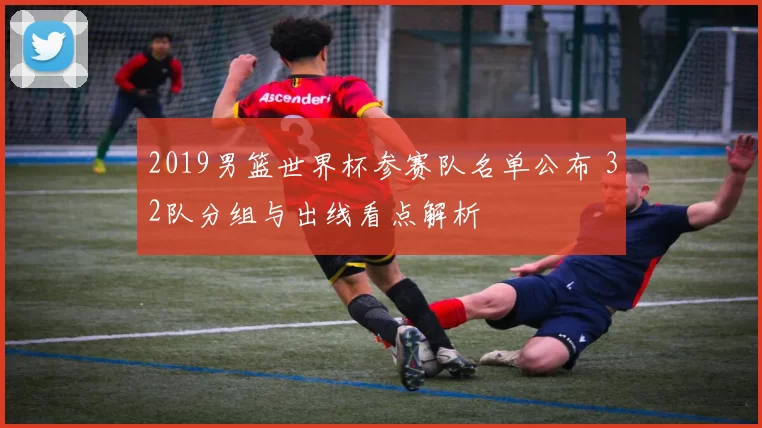 2019男篮世界杯参赛队名单公布 32队分组与出线看点解析