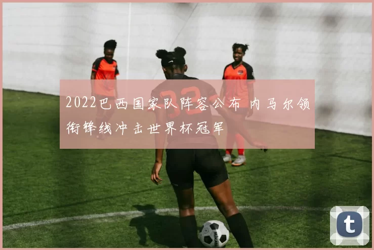 2022巴西国家队阵容公布 内马尔领衔锋线冲击世界杯冠军