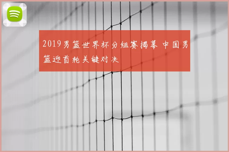 2019男篮世界杯分组赛揭幕 中国男篮迎首轮关键对决