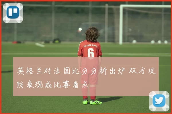 英格兰对法国比分分析出炉 双方攻防表现成比赛看点