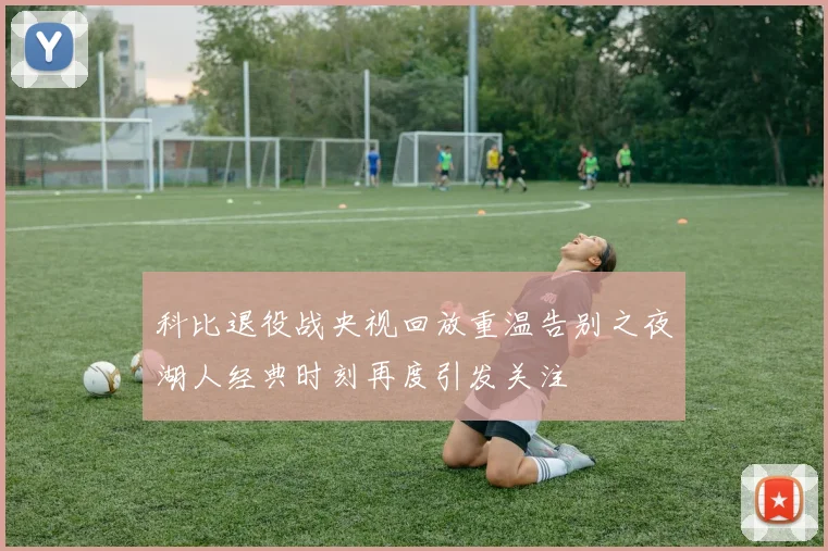 科比退役战央视回放重温告别之夜湖人经典时刻再度引发关注