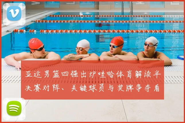 亚运男篮四强出炉哇哈体育解读半决赛对阵、关键球员与奖牌争夺看点