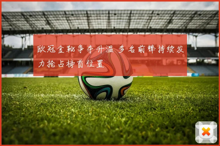 欧冠金靴争夺升温 多名前锋持续发力抢占榜首位置