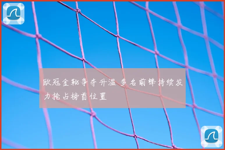 欧冠金靴争夺升温 多名前锋持续发力抢占榜首位置