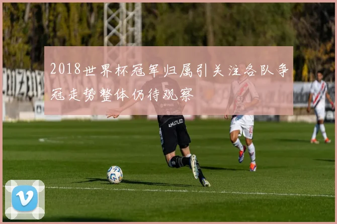 2018世界杯冠军归属引关注各队争冠走势整体仍待观察